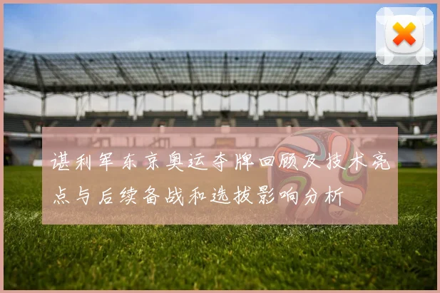 谌利军东京奥运夺牌回顾及技术亮点与后续备战和选拔影响分析