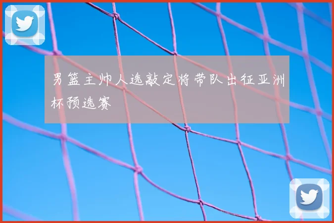 男篮主帅人选敲定将带队出征亚洲杯预选赛