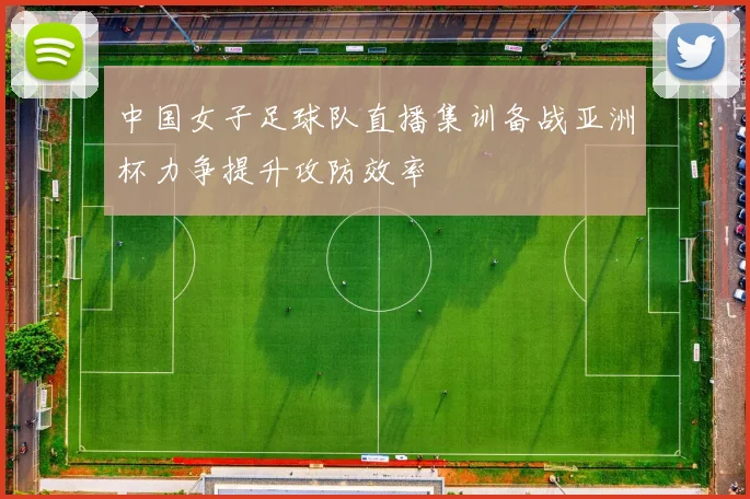 中国女子足球队直播集训备战亚洲杯力争提升攻防效率