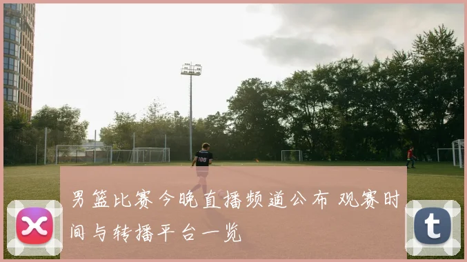 男篮比赛今晚直播频道公布 观赛时间与转播平台一览