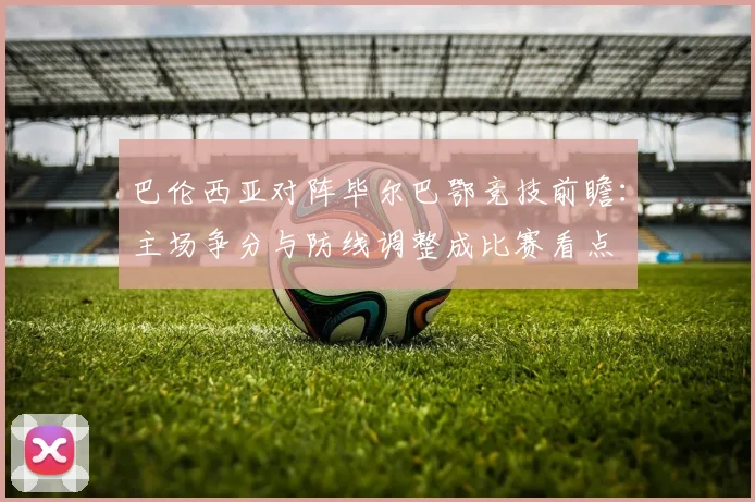 巴伦西亚对阵毕尔巴鄂竞技前瞻：主场争分与防线调整成比赛看点