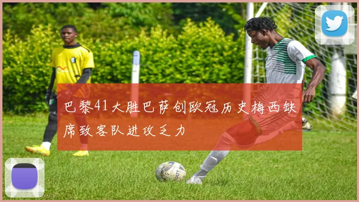 巴黎41大胜巴萨创欧冠历史梅西缺席致客队进攻乏力