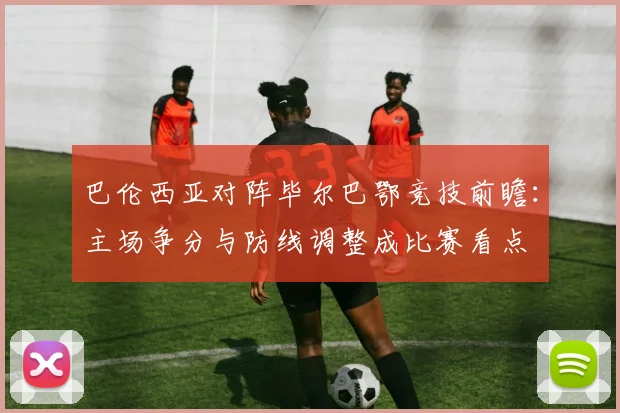 巴伦西亚对阵毕尔巴鄂竞技前瞻：主场争分与防线调整成比赛看点