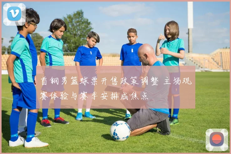 首钢男篮球票开售政策调整 主场观赛体验与赛季安排成焦点