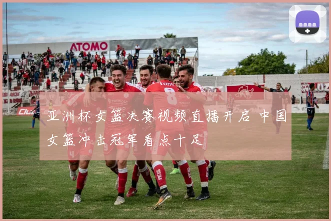 亚洲杯女篮决赛视频直播开启 中国女篮冲击冠军看点十足