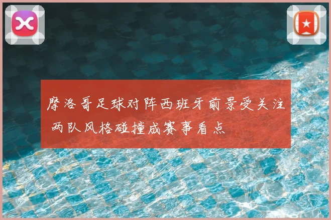 摩洛哥足球对阵西班牙前景受关注 两队风格碰撞成赛事看点