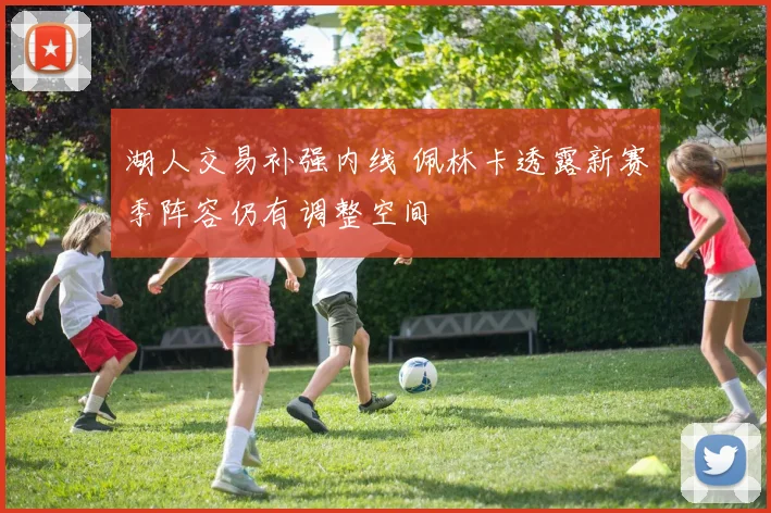 湖人交易补强内线 佩林卡透露新赛季阵容仍有调整空间