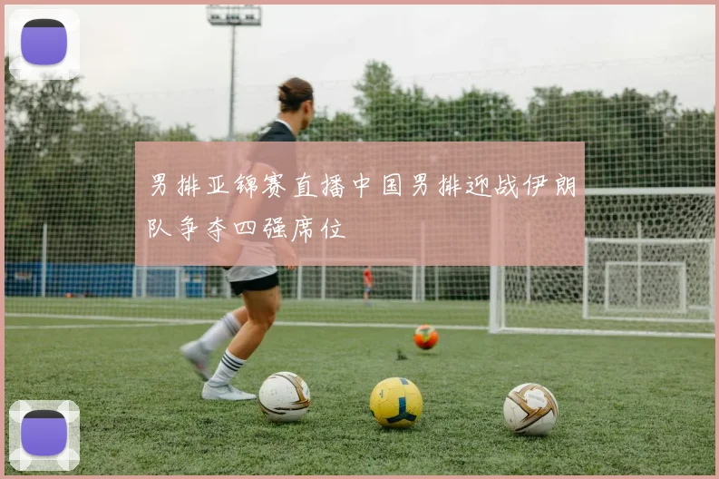 男排亚锦赛直播中国男排迎战伊朗队争夺四强席位