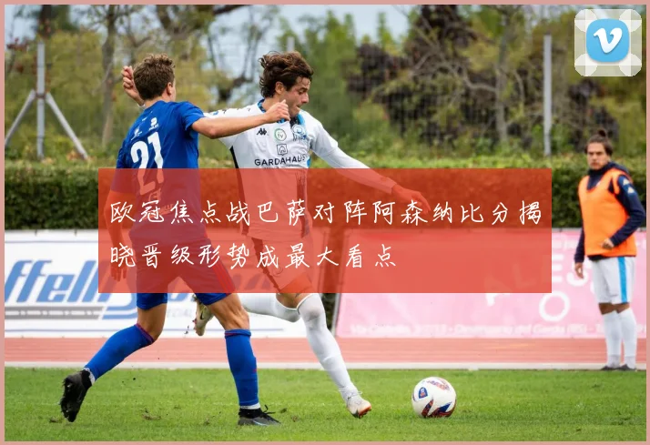 欧冠焦点战巴萨对阵阿森纳比分揭晓晋级形势成最大看点