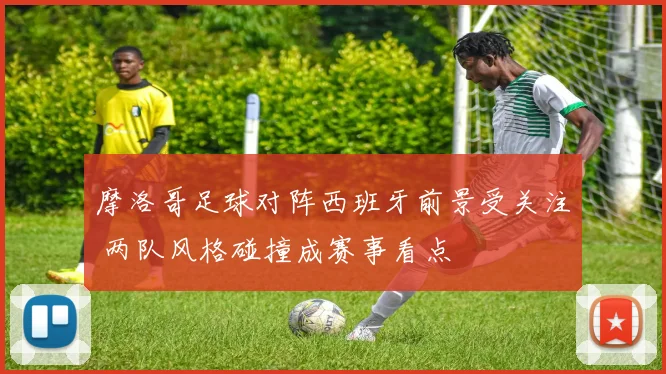 摩洛哥足球对阵西班牙前景受关注 两队风格碰撞成赛事看点