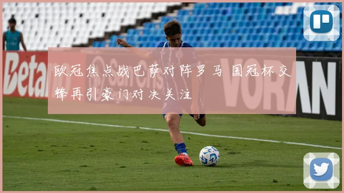 欧冠焦点战巴萨对阵罗马 国冠杯交锋再引豪门对决关注