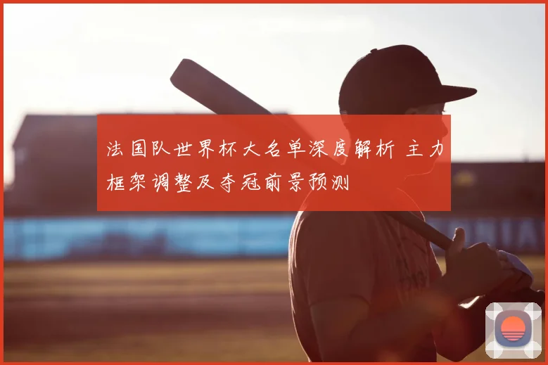法国队世界杯大名单深度解析 主力框架调整及夺冠前景预测