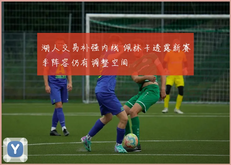 湖人交易补强内线 佩林卡透露新赛季阵容仍有调整空间