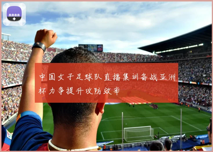 中国女子足球队直播集训备战亚洲杯力争提升攻防效率