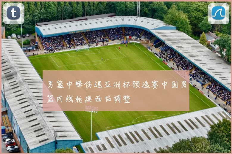 男篮中锋伤退亚洲杯预选赛中国男篮内线轮换面临调整