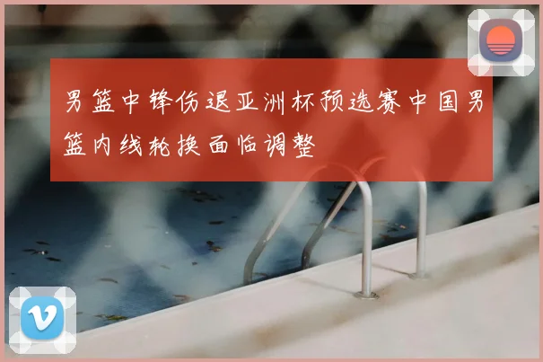 男篮中锋伤退亚洲杯预选赛中国男篮内线轮换面临调整