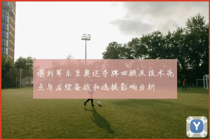 谌利军东京奥运夺牌回顾及技术亮点与后续备战和选拔影响分析