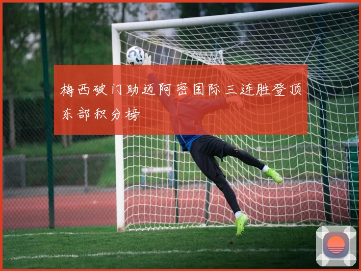 梅西破门助迈阿密国际三连胜登顶东部积分榜