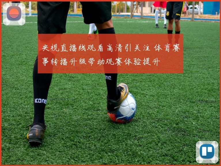 央视直播线观看高清引关注 体育赛事转播升级带动观赛体验提升