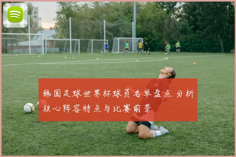 韩国足球世界杯球员名单盘点 分析核心阵容特点与比赛前景