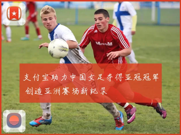 支付宝助力中国女足夺得亚冠冠军 创造亚洲赛场新纪录
