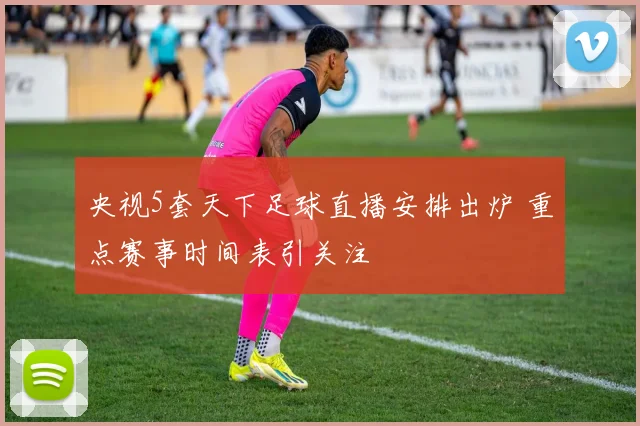 央视5套天下足球直播安排出炉 重点赛事时间表引关注