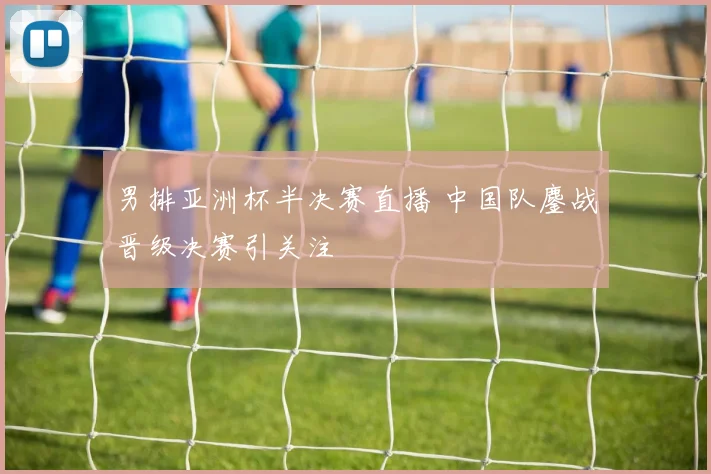 男排亚洲杯半决赛直播 中国队鏖战晋级决赛引关注