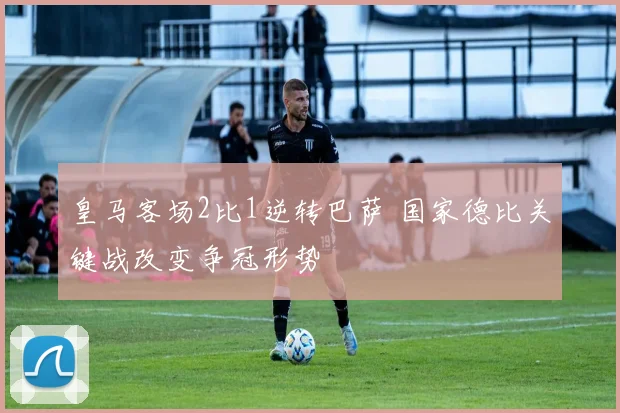 皇马客场2比1逆转巴萨 国家德比关键战改变争冠形势