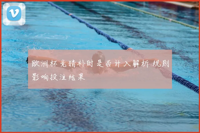 欧洲杯竞猜补时是否计入解析 规则影响投注结果