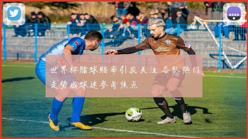 世界杯赌球赔率引发关注 各队热门走势成球迷参考焦点