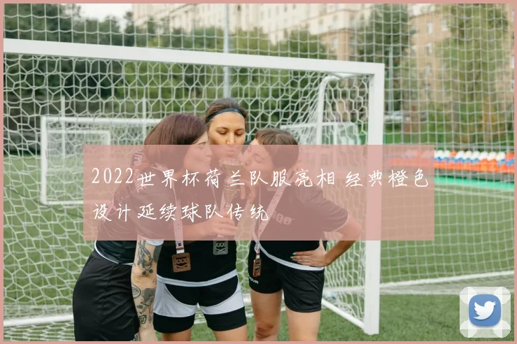 2022世界杯荷兰队服亮相 经典橙色设计延续球队传统