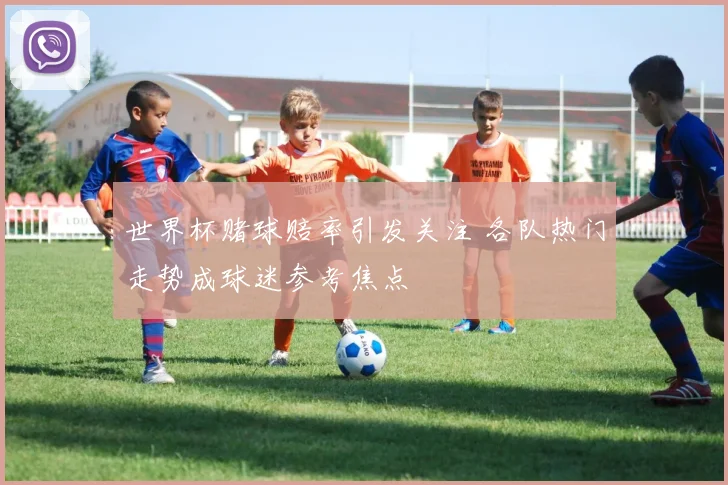 世界杯赌球赔率引发关注 各队热门走势成球迷参考焦点